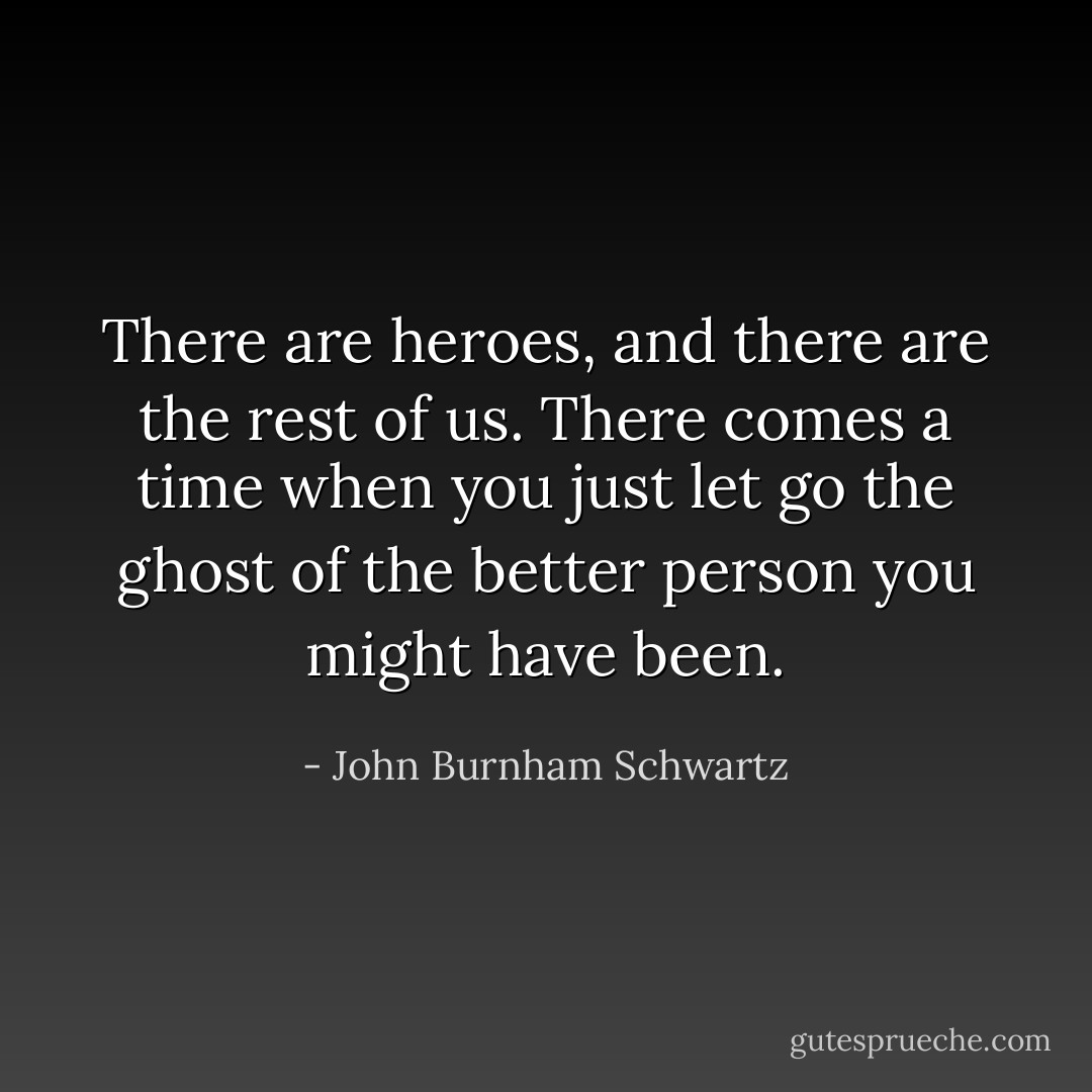 There are heroes, and there are the rest of us. There comes a time when you just let go the ghost of the better person you might have been. - John Burnham Schwartz