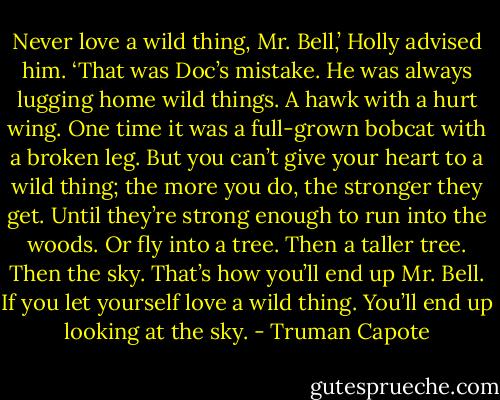 Never love a wild thing, Mr. Bell,’ Holly advised him. ‘That was Doc’s mistake. He was always lugging home wild things. A hawk with a hurt wing. One time it was a full-grown bobcat with a broken leg. But you can’t give your heart to a wild thing; the more you do, the stronger they get. Until they’re strong enough to run into the woods. Or fly into a tree. Then a taller tree. Then the sky. That’s how you’ll end up Mr. Bell. If you let yourself love a wild thing. You’ll end up looking at the sky. - Truman Capote