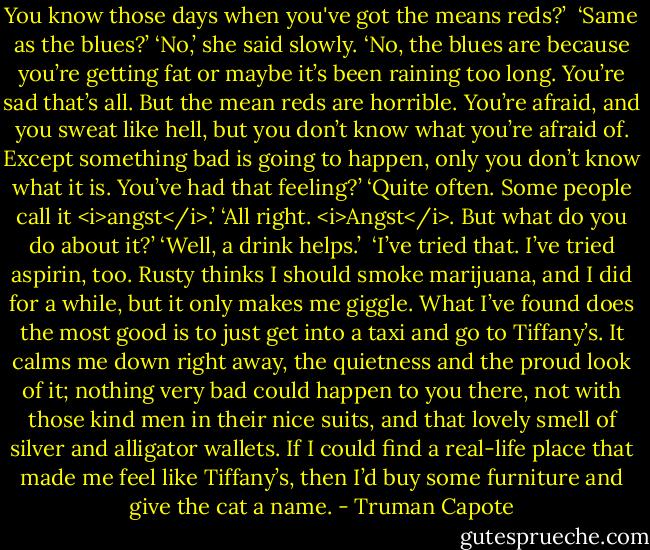 You know those days when you've got the means reds?’ <br />‘Same as the blues?’<br />‘No,’ she said slowly. ‘No, the blues are because you’re getting fat or maybe it’s been raining too long. You’re sad that’s all. But the mean reds are horrible. You’re afraid, and you sweat like hell, but you don’t know what you’re afraid of. Except something bad is going to happen, only you don’t know what it is. You’ve had that feeling?’<br />‘Quite often. Some people call it <i>angst</i>.’<br />‘All right. <i>Angst</i>. But what do you do about it?’<br />‘Well, a drink helps.’ <br />‘I’ve tried that. I’ve tried aspirin, too. Rusty thinks I should smoke marijuana, and I did for a while, but it only makes me giggle. What I’ve found does the most good is to just get into a taxi and go to Tiffany’s. It calms me down right away, the quietness and the proud look of it; nothing very bad could happen to you there, not with those kind men in their nice suits, and that lovely smell of silver and alligator wallets. If I could find a real-life place that made me feel like Tiffany’s, then I’d buy some furniture and give the cat a name. - Truman Capote