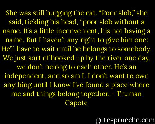 She was still hugging the cat. “Poor slob,” she said, tickling his head, “poor slob without a name. It’s a little inconvenient, his not having a name. But I haven’t any right to give him one: He’ll have to wait until he belongs to somebody. We just sort of hooked up by the river one day, we don’t belong to each other. He’s an independent, and so am I. I don’t want to own anything until I know I’ve found a place where me and things belong together. - Truman Capote