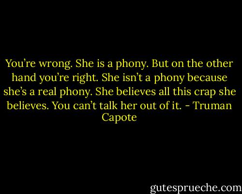 You’re wrong. She is a phony. But on the other hand you’re right. She isn’t a phony because she’s a real phony. She believes all this crap she believes. You can’t talk her out of it. - Truman Capote