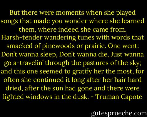 But there were moments when she played songs that made you wonder where she learned them, where indeed she came from. Harsh-tender wandering tunes with words that smacked of pinewoods or prairie. One went: Don’t wanna sleep, Don’t wanna die, Just wanna go a-travelin’ through the pastures of the sky; and this one seemed to gratify her the most, for often she continued it long after her hair hard dried, after the sun had gone and there were lighted windows in the dusk. - Truman Capote