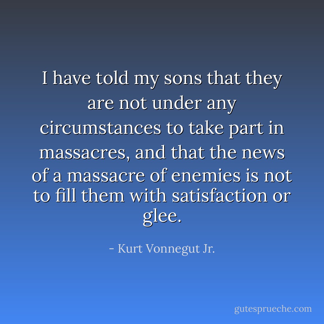 I have told my sons that they are not under any circumstances to take part in massacres, and that the news of a massacre of enemies is not to fill them with satisfaction or glee. - Kurt Vonnegut Jr.