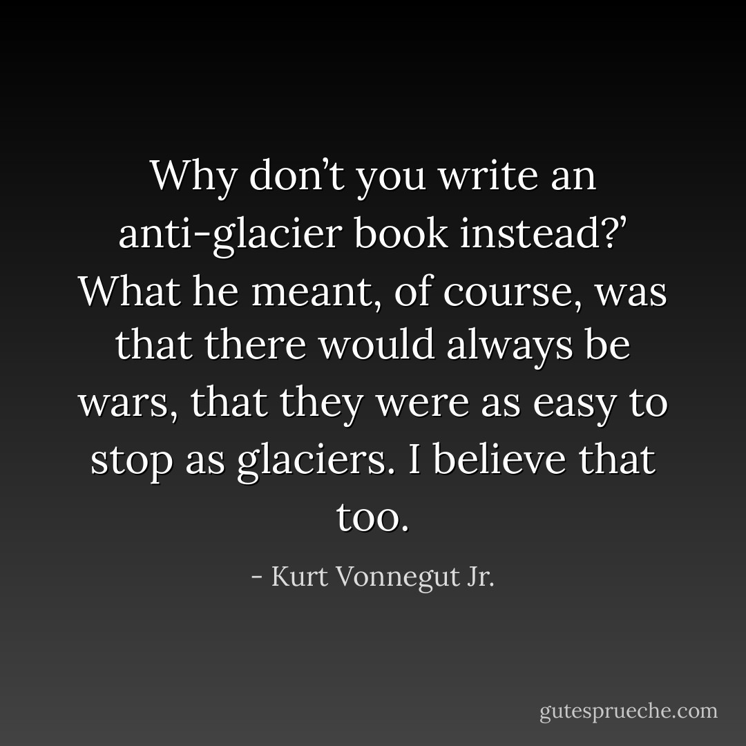 Why don’t you write an anti-glacier book instead?’<br />What he meant, of course, was that there would always be wars, that they were as easy to stop as glaciers. I believe that too. - Kurt Vonnegut Jr.