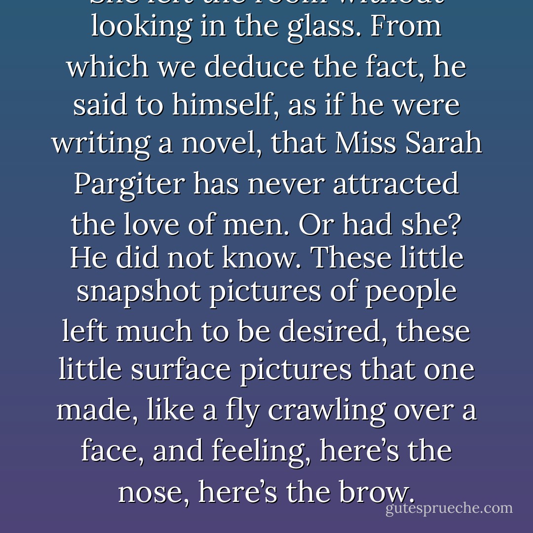 She left the room without looking in the glass. From which we deduce the fact, he said to himself, as if he were writing a novel, that Miss Sarah Pargiter has never attracted the love of men. Or had she? He did not know. These little snapshot pictures of people left much to be desired, these little surface pictures that one made, like a fly crawling over a face, and feeling, here’s the nose, here’s the brow. - Virginia Woolf