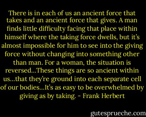 There is in each of us an ancient force that takes and an ancient force that gives. A man finds little difficulty facing that place within himself where the taking force dwells, but it’s almost impossible for him to see into the giving force without changing into something other than man. For a woman, the situation is reversed…These things are so ancient within us…that they’re ground into each separate cell of our bodies…It’s as easy to be overwhelmed by giving as by taking. - Frank Herbert