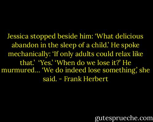 Jessica stopped beside him: ‘What delicious abandon in the sleep of a child.’<br />He spoke mechanically: ‘If only adults could relax like that.’ <br />‘Yes.’<br />‘When do we lose it?’ He murmured…<br />‘We do indeed lose something,’ she said. - Frank Herbert