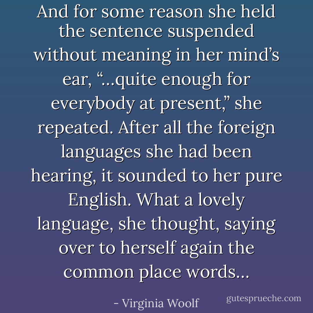 And for some reason she held the sentence suspended without meaning in her mind’s ear, “…quite enough for everybody at present,” she repeated. After all the foreign languages she had been hearing, it sounded to her pure English. What a lovely language, she thought, saying over to herself again the common place words… - Virginia Woolf