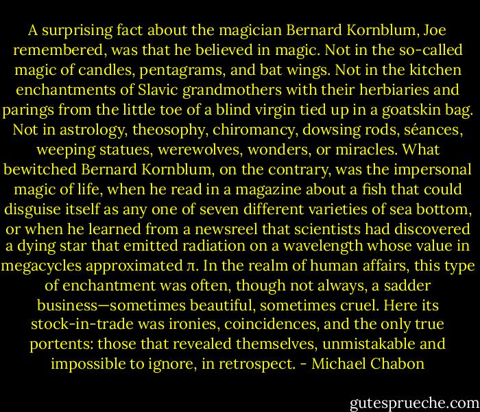 A surprising fact about the magician Bernard Kornblum, Joe remembered, was that he believed in magic. Not in the so-called magic of candles, pentagrams, and bat wings. Not in the kitchen enchantments of Slavic grandmothers with their herbiaries and parings from the little toe of a blind virgin tied up in a goatskin bag. Not in astrology, theosophy, chiromancy, dowsing rods, séances, weeping statues, werewolves, wonders, or miracles. What bewitched Bernard Kornblum, on the contrary, was the impersonal magic of life, when he read in a magazine about a fish that could disguise itself as any one of seven different varieties of sea bottom, or when he learned from a newsreel that scientists had discovered a dying star that emitted radiation on a wavelength whose value in megacycles approximated π. In the realm of human affairs, this type of enchantment was often, though not always, a sadder business—sometimes beautiful, sometimes cruel. Here its stock-in-trade was ironies, coincidences, and the only true portents: those that revealed themselves, unmistakable and impossible to ignore, in retrospect. - Michael Chabon