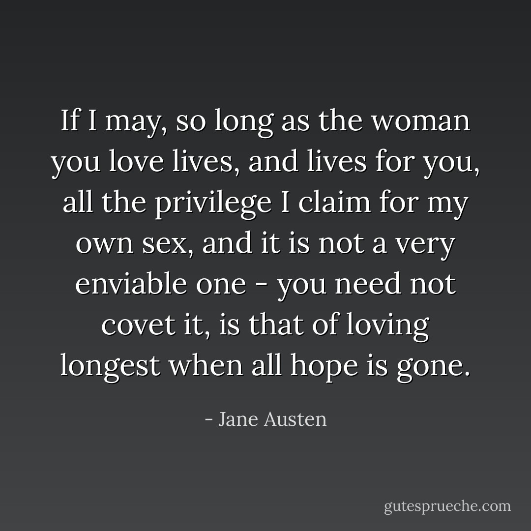 If I may, so long as the woman you love lives, and lives for you, all the privilege I claim for my own sex, and it is not a very enviable one - you need not covet it, is that of loving longest when all hope is gone. - Jane Austen