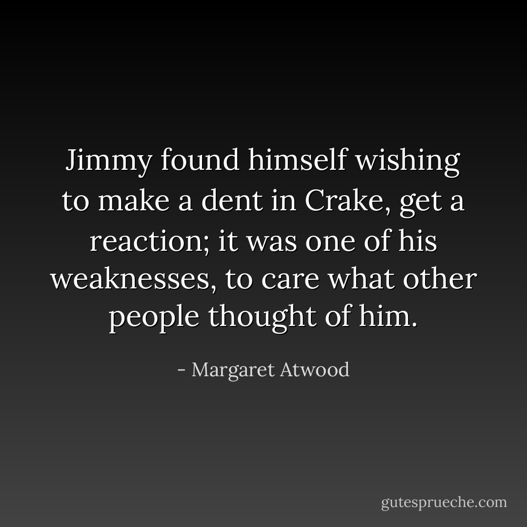 Jimmy found himself wishing to make a dent in Crake, get a reaction; it was one of his weaknesses, to care what other people thought of him. - Margaret Atwood