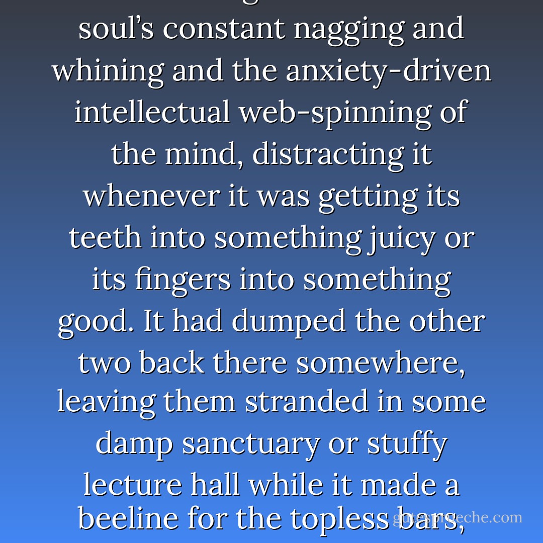 When did the body first set out on its own adventures? Snowman thinks; after having ditched its old travelling companions, the mind and the soul, for whom it had once been considered a mere corrupt vessel or else a puppet acting out their dramas for them, or else bad company, leading the other two astray. it must have got tired of the soul’s constant nagging and whining and the anxiety-driven intellectual web-spinning of the mind, distracting it whenever it was getting its teeth into something juicy or its fingers into something good. It had dumped the other two back there somewhere, leaving them stranded in some damp sanctuary or stuffy lecture hall while it made a beeline for the topless bars, and it had dumped culture along with them: music and painting and poetry and plays. Sublimation, all of it; nothing but sublimation, according to the body. Why not cut to the chase?<br />But the body had its own cultural forms. It had its own art. Executions were its tragedies, pornography was its romance. - Margaret Atwood