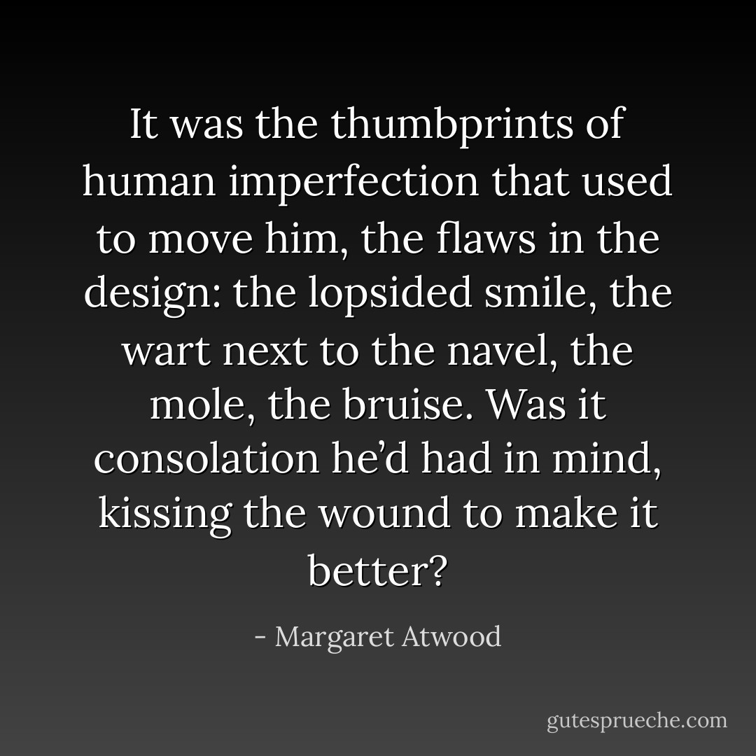It was the thumbprints of human imperfection that used to move him, the flaws in the design: the lopsided smile, the wart next to the navel, the mole, the bruise. Was it consolation he’d had in mind, kissing the wound to make it better? - Margaret Atwood