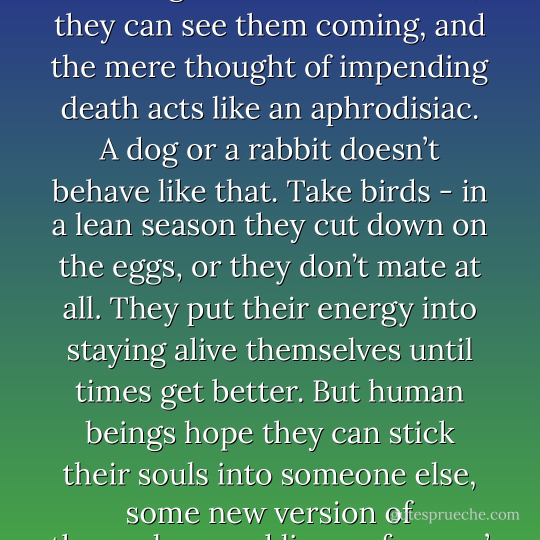 …Homo sapiens doesn’t seem able to cut himself off at the supply end. He’s one of the few species that doesn’t limit reproduction in the face of dwindling resources. In other words - and up to a point, of course - the less we eat, the more we fuck.’<br />‘How do you account for that?’ said Jimmy.<br />‘Imagination,’ said Crake, ‘Men can imagine their own deaths, they can see them coming, and the mere thought of impending death acts like an aphrodisiac. A dog or a rabbit doesn’t behave like that. Take birds - in a lean season they cut down on the eggs, or they don’t mate at all. They put their energy into staying alive themselves until times get better. But human beings hope they can stick their souls into someone else, some new version of themselves, and live on forever.’<br />‘As a species we’re doomed by hope then?’ <br />‘You could call it hope. That, or desperation.’ <br />‘But we’re doomed without hope, as well,’ said Jimmy.<br />‘Only as individuals,’ said Crake cheerfully.<br />‘Well, it sucks.’<br />‘Jimmy, grow up.’<br />Crake wasn’t the first person who ever said that to Jimmy. - Margaret Atwood