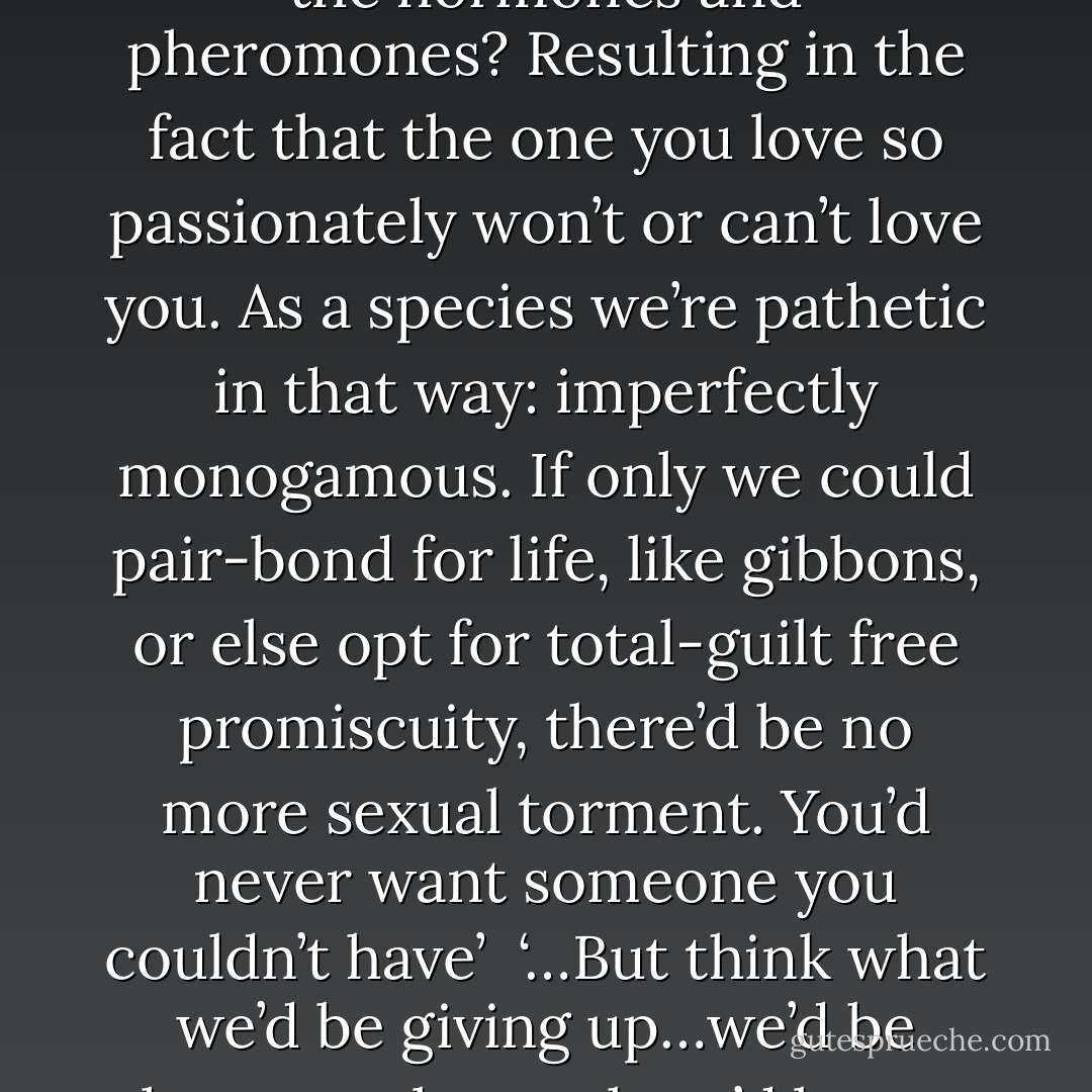 How much misery…how much needless despair has been caused by a series of biological mismatches, a misalignment of the hormones and pheromones? Resulting in the fact that the one you love so passionately won’t or can’t love you. As a species we’re pathetic in that way: imperfectly monogamous. If only we could pair-bond for life, like gibbons, or else opt for total-guilt free promiscuity, there’d be no more sexual torment. You’d never want someone you couldn’t have’ <br />‘…But think what we’d be giving up…we’d be human robots…there’d be no free choice.’<br />‘…we’re human robots anyway, only we’re faulty ones. - Margaret Atwood
