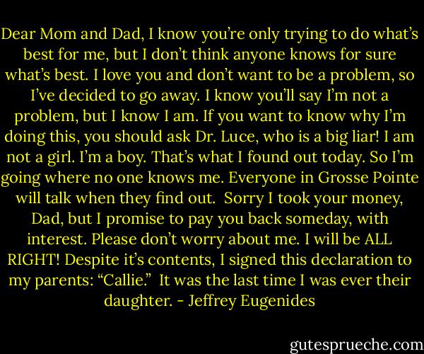 Dear Mom and Dad,<br />I know you’re only trying to do what’s best for me, but I don’t think anyone knows for sure what’s best. I love you and don’t want to be a problem, so I’ve decided to go away. I know you’ll say I’m not a problem, but I know I am. If you want to know why I’m doing this, you should ask Dr. Luce, who is a big liar! I am not a girl. I’m a boy. That’s what I found out today. So I’m going where no one knows me. Everyone in Grosse Pointe will talk when they find out. <br />Sorry I took your money, Dad, but I promise to pay you back someday, with interest.<br />Please don’t worry about me. I will be ALL RIGHT!<br />Despite it’s contents, I signed this declaration to my parents: “Callie.” <br />It was the last time I was ever their daughter. - Jeffrey Eugenides