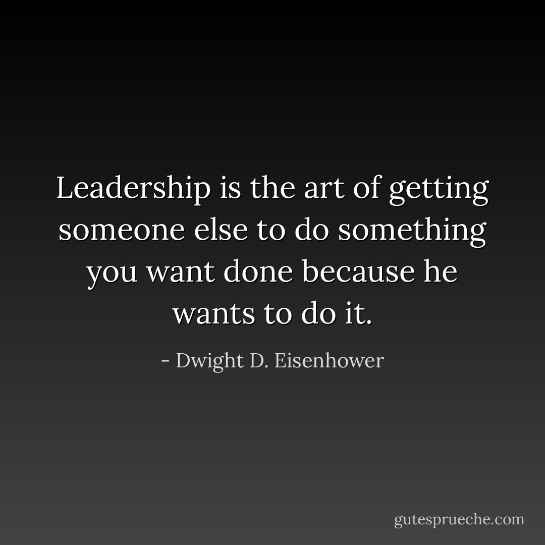 Leadership is the art of getting someone else to do something you want done because he wants to do it. - Dwight D. Eisenhower