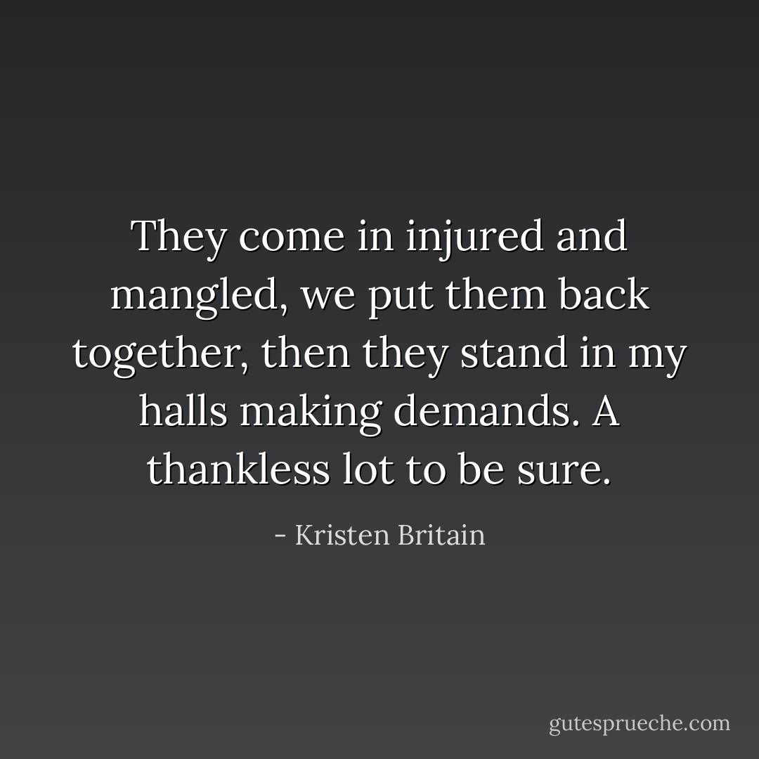 They come in injured and mangled, we put them back together, then they stand in <i>my</i> halls making demands. A thankless lot to be sure. - Kristen Britain