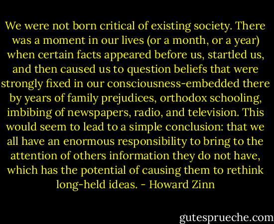 We were not born critical of existing society. There was a moment in our lives (or a month, or a year) when certain facts appeared before us, startled us, and then caused us to question beliefs that were strongly fixed in our consciousness-embedded there by years of family prejudices, orthodox schooling, imbibing of newspapers, radio, and television. This would seem to lead to a simple conclusion: that we all have an enormous responsibility to bring to the attention of others information they do not have, which has the potential of causing them to rethink long-held ideas. - Howard Zinn
