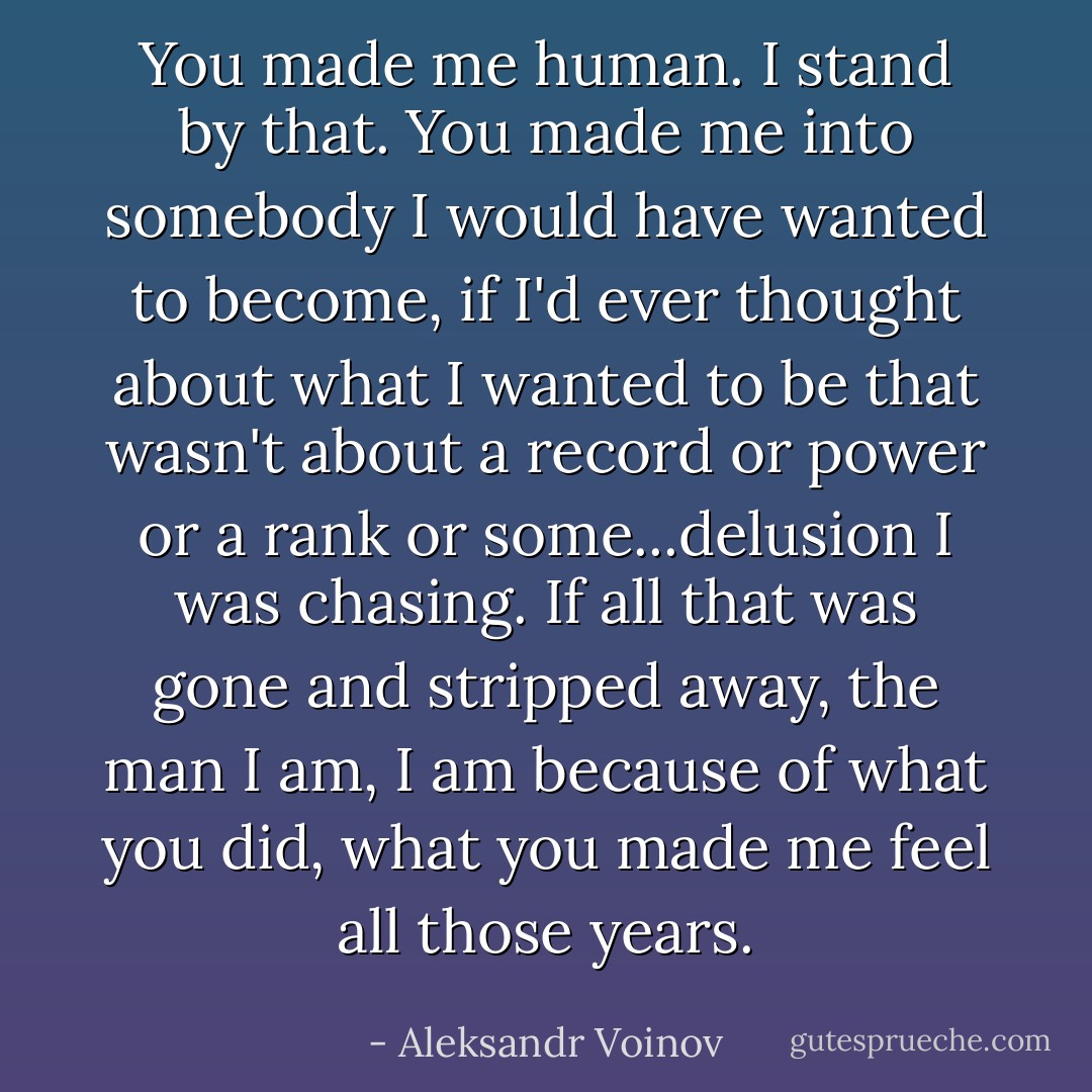 You made me human. I stand by that. You made me into somebody I would have wanted to become, if I'd ever thought about what I wanted to be that wasn't about a record or power or a rank or some...delusion I was chasing. If all that was gone and stripped away, the man I am, I am because of what you did, what you made me feel all those years. - Aleksandr Voinov