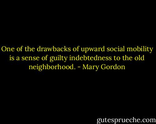 One of the drawbacks of upward social mobility is a sense of guilty indebtedness to the old neighborhood. - Mary Gordon