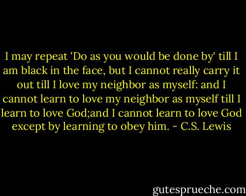 I may repeat 'Do as you would be done by' till I am black in the face, but I cannot really carry it out till I love my neighbor as myself: and I cannot learn to love my neighbor as myself till I learn to love God;and I cannot learn to love God except by learning to obey him. - C.S. Lewis
