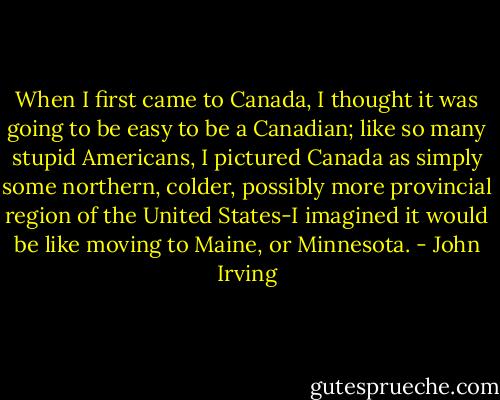 When I first came to Canada, I thought it was going to be easy to be a Canadian; like so many stupid Americans, I pictured Canada as simply some northern, colder, possibly more provincial region of the United States-I imagined it would be like moving to Maine, or Minnesota. - John Irving