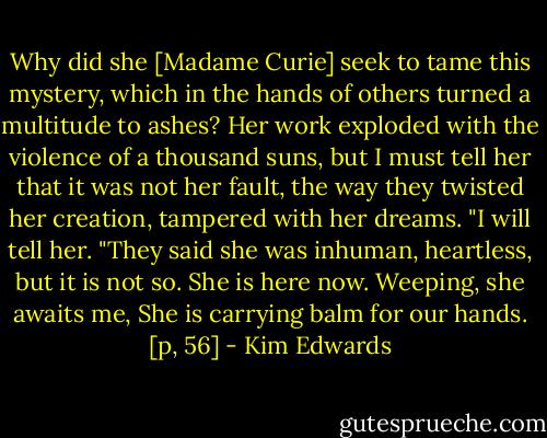 Why did she [Madame Curie] seek to tame this mystery, which in the hands of others turned a multitude to ashes? Her work exploded with the violence of a thousand suns, but I must tell her that it was not her fault, the way they twisted her creation, tampered with her dreams.<br />"I will tell her.<br />"They said she was inhuman, heartless, but it is not so. She is here now. Weeping, she awaits me, She is carrying balm for our hands. [p, 56] - Kim Edwards