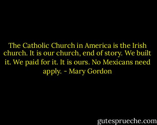 The Catholic Church in America is the Irish church. It is our church, end of story. We built it. We paid for it. It is ours. No Mexicans need apply. - Mary Gordon