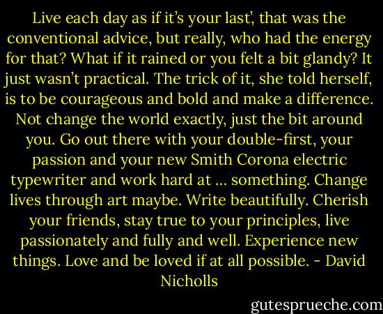 Live each day as if it’s your last’, that was the conventional advice, but really, who had the energy for that? What if it rained or you felt a bit glandy? It just wasn’t practical. The trick of it, she told herself, is to be courageous and bold and make a difference. Not change the world exactly, just the bit around you. Go out there with your double-first, your passion and your new Smith Corona electric typewriter and work hard at … something. Change lives through art maybe. Write beautifully. Cherish your friends, stay true to your principles, live passionately and fully and well. Experience new things. Love and be loved if at all possible. - David Nicholls