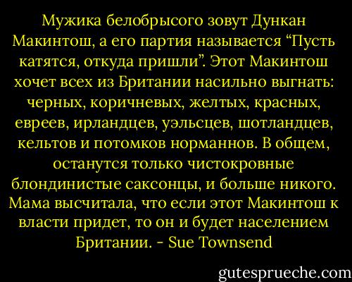 Мужика белобрысого зовут Дункан Макинтош, а его партия называется “Пусть катятся, откуда пришли”. Этот Макинтош хочет всех из Британии насильно выгнать: черных, коричневых, желтых, красных, евреев, ирландцев, уэльсцев, шотландцев, кельтов и потомков норманнов. В общем, останутся только чистокровные блондинистые саксонцы, и больше никого. Мама высчитала, что если этот Макинтош к власти придет, то он и будет населением Британии. - Sue Townsend