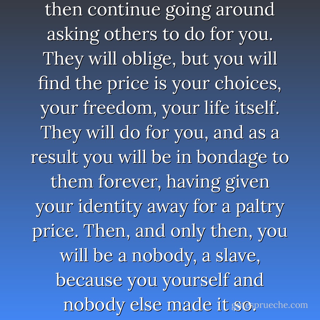 If you want to be a slave in life, then continue going around asking others to do for you. They will oblige, but you will find the price is your choices, your freedom, your life itself. They will do for you, and as a result you will be in bondage to them forever, having given your identity away for a paltry price. Then, and only then, you will be a nobody, a slave, because you yourself and nobody else made it so. - Terry Goodkind