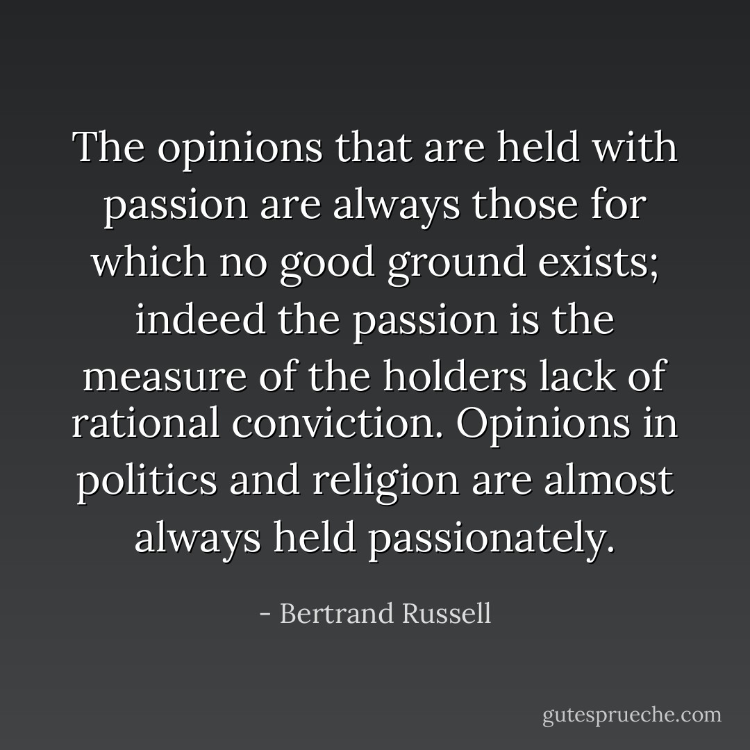 The opinions that are held with passion are always those for which no good ground exists; indeed the passion is the measure of the holders lack of rational conviction. Opinions in politics and religion are almost always held passionately. - Bertrand Russell