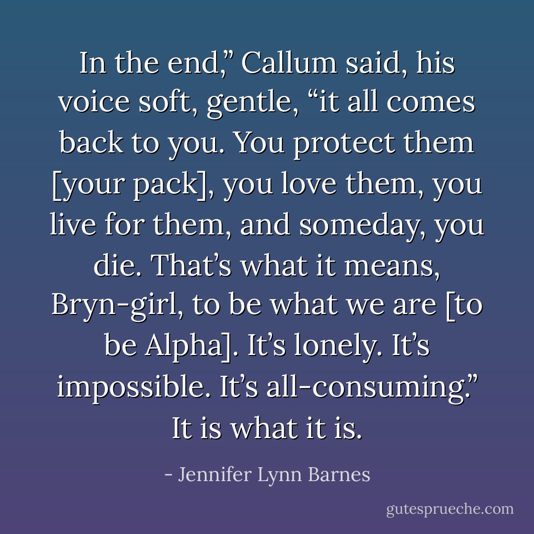 In the end,” Callum said, his voice soft, gentle, “it all comes back to you. You protect them [your pack], you love them, you live for them, and someday, you die. That’s what it means, Bryn-girl, to be what we are [to be Alpha]. It’s lonely. It’s impossible. It’s all-consuming.” It is what it is. - Jennifer Lynn Barnes