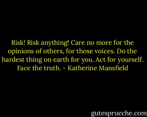 Risk! Risk anything! Care no more for the opinions of others, for those voices. Do the hardest thing on earth for you. Act for yourself. Face the truth. - Katherine Mansfield