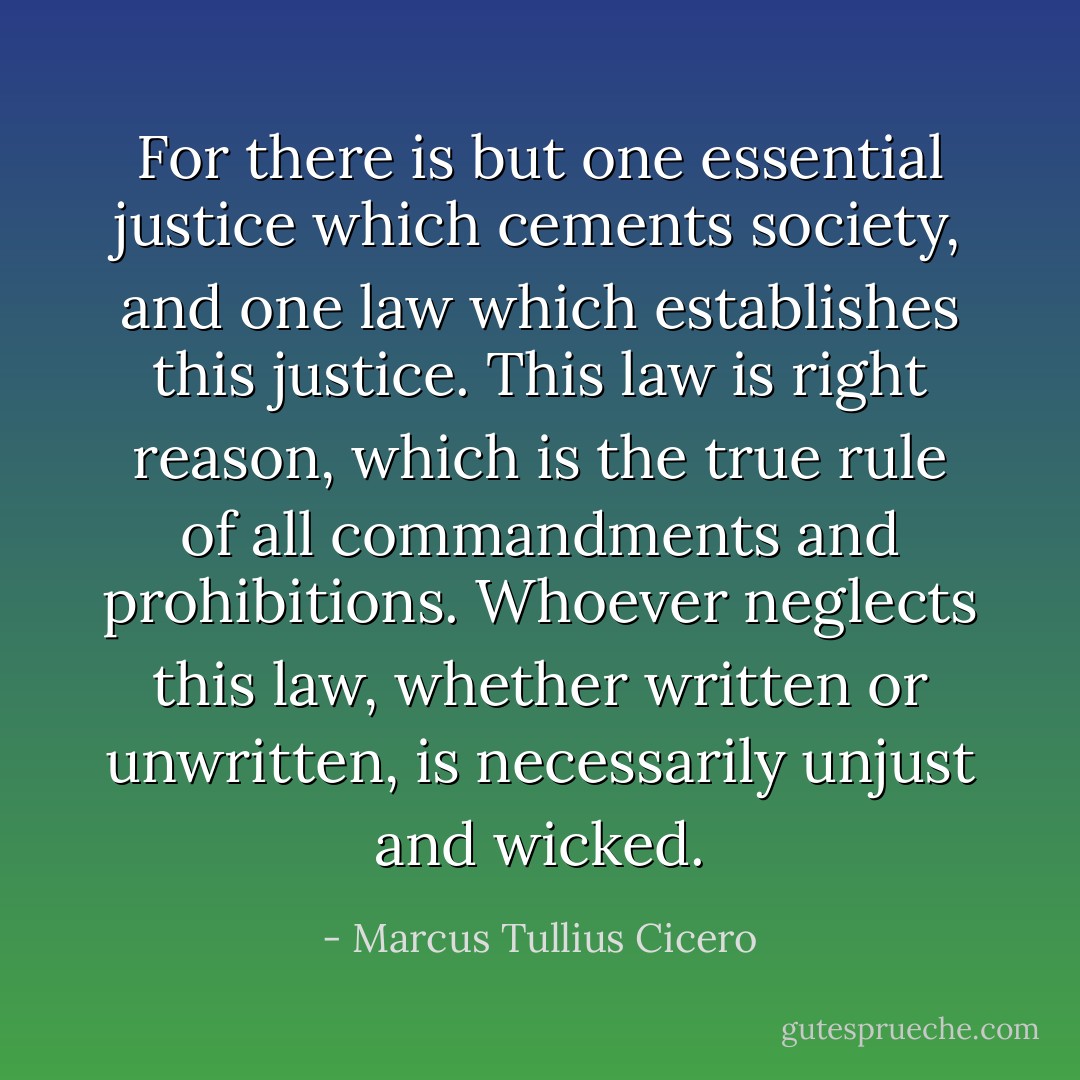For there is but one essential justice which cements society, and one law which establishes this justice. This law is right reason, which is the true rule of all commandments and prohibitions. Whoever neglects this law, whether written or unwritten, is necessarily unjust and wicked. - Marcus Tullius Cicero