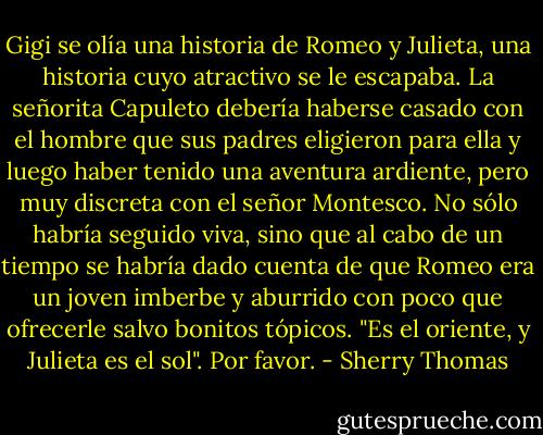 Gigi se olía una historia de Romeo y Julieta, una historia cuyo atractivo se le escapaba. La señorita Capuleto debería haberse casado con el hombre que sus padres eligieron para ella y luego haber tenido una aventura ardiente, pero muy discreta con el señor Montesco. No sólo habría seguido viva, sino que al cabo de un tiempo se habría dado cuenta de que Romeo era un joven imberbe y aburrido con poco que ofrecerle salvo bonitos tópicos. "Es el oriente, y Julieta es el sol". Por favor. - Sherry Thomas