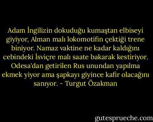 Adam İngilizin dokuduğu kumaştan elbiseyi giyiyor, Alman malı lokomotifin çektiği trene biniyor. Namaz vaktine ne kadar kaldığını cebindeki İsviçre malı saate bakarak kestiriyor. Odesa'dan getirilen Rus unundan yapılma ekmek yiyor ama şapkayı giyince kafir olacağını sanıyor. - Turgut Özakman