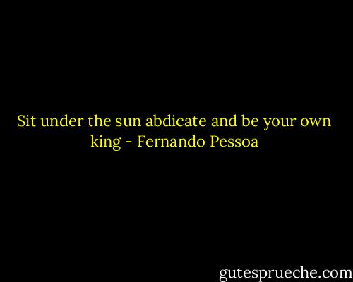 Sit under the sun abdicate and be your own king - Fernando Pessoa