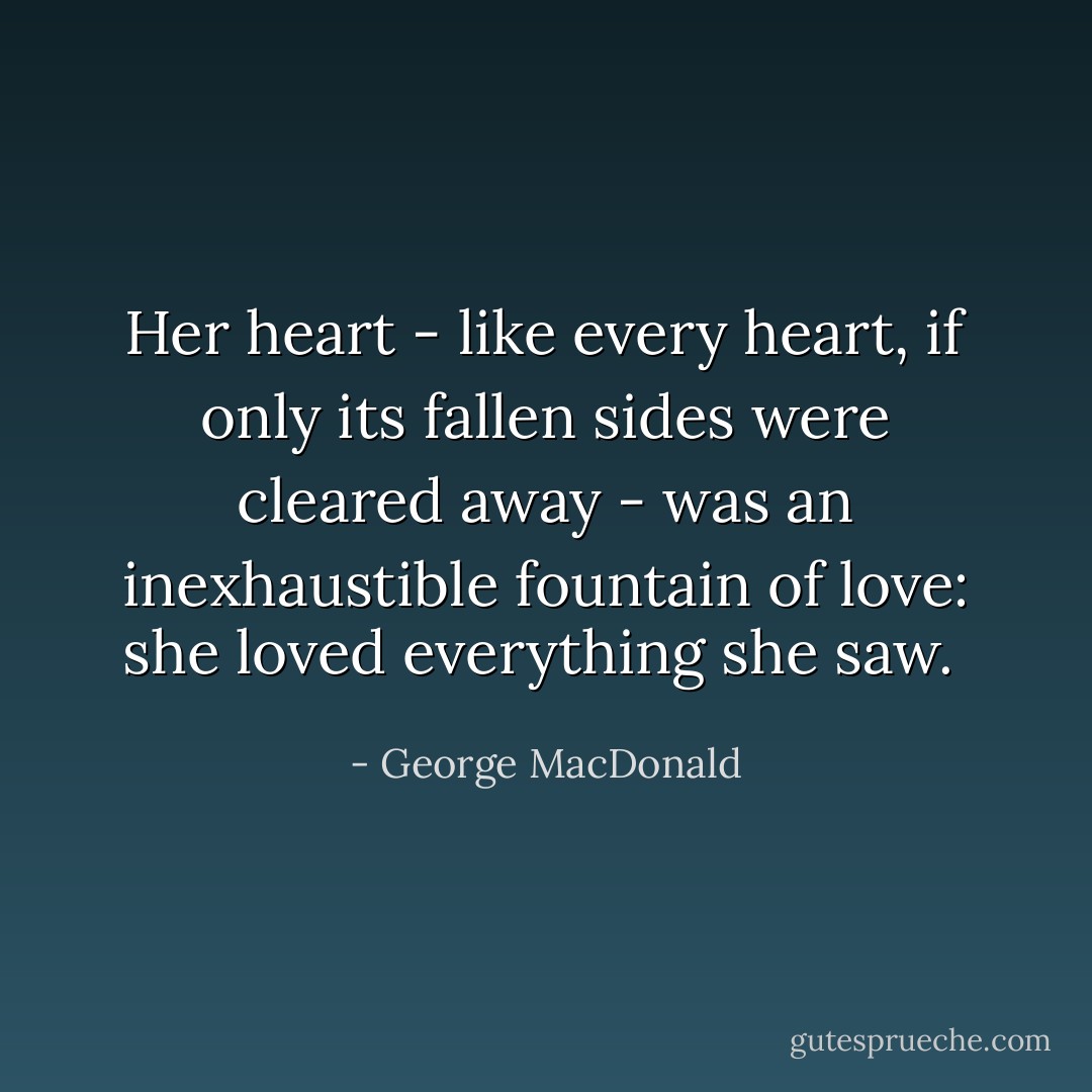 Her heart - like every heart, if only its fallen sides were cleared away - was an inexhaustible fountain of love: she loved everything she saw.  - George MacDonald