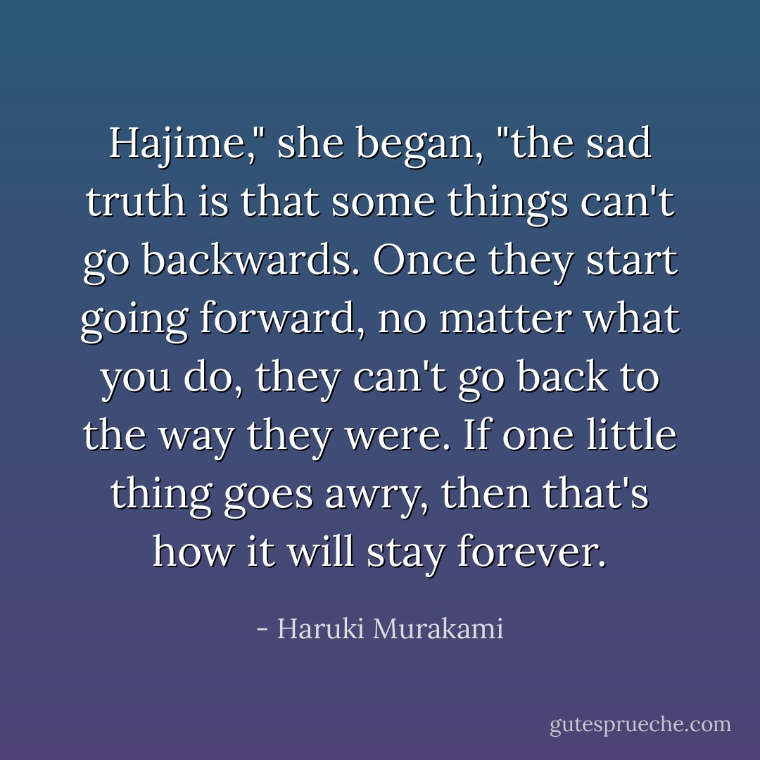 Hajime," she began, "the sad truth is that some things can't go backwards. Once they start going forward, no matter what you do, they can't go back to the way they were. If one little thing goes awry, then that's how it will stay forever. - Haruki Murakami