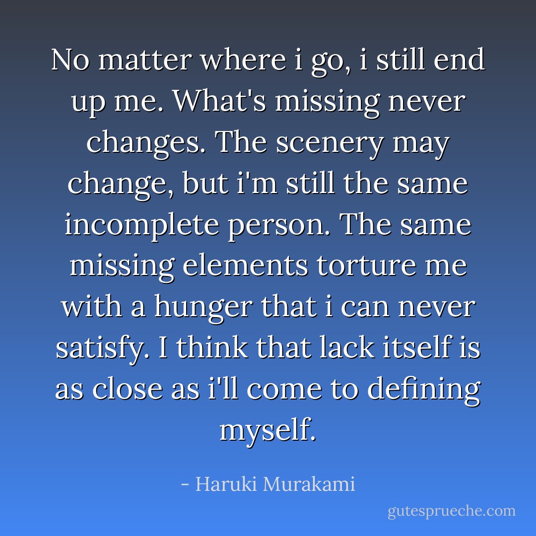 No matter where i go, i still end up me. What's missing never changes. The scenery may change, but i'm still the same incomplete person. The same missing elements torture me with a hunger that i can never satisfy. I think that lack itself is as close as i'll come to defining myself. - Haruki Murakami
