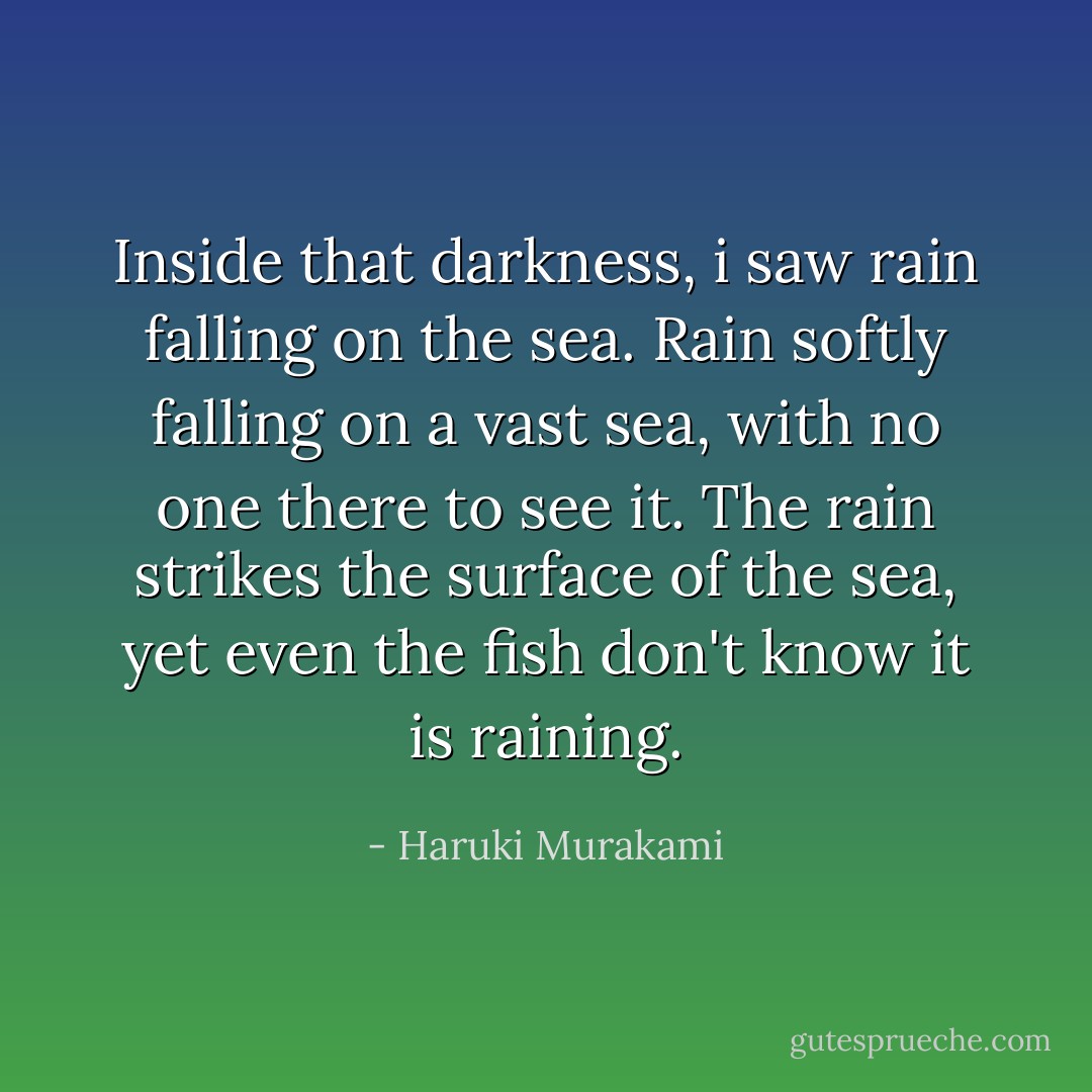 Inside that darkness, i saw rain falling on the sea. Rain softly falling on a vast sea, with no one there to see it. The rain strikes the surface of the sea, yet even the fish don't know it is raining. - Haruki Murakami