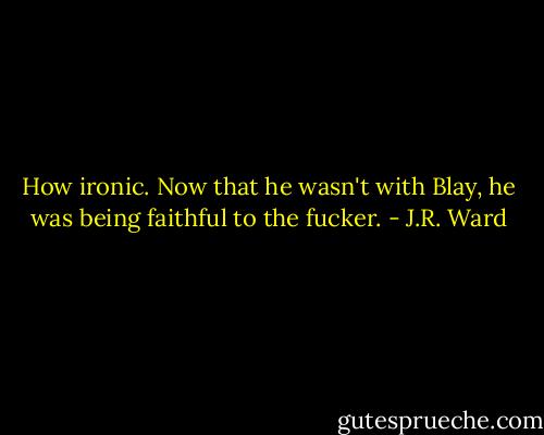 How ironic. Now that he wasn't with Blay, he was being faithful to the fucker. - J.R. Ward