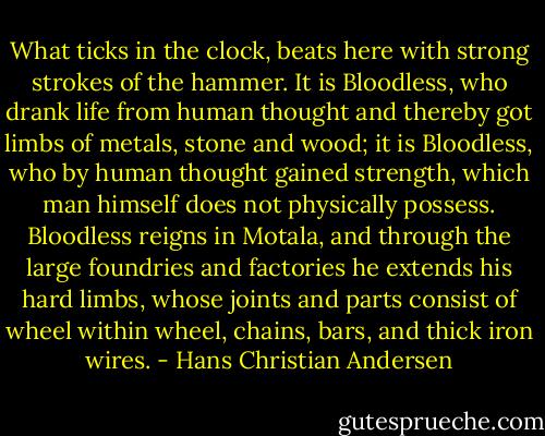 What ticks in the clock, beats here with strong strokes of the hammer. It is Bloodless, who drank life from human thought and thereby got limbs of metals, stone and wood; it is Bloodless, who by human thought gained strength, which man himself does not physically possess. Bloodless reigns in Motala, and through the large foundries and factories he extends his hard limbs, whose joints and parts consist of wheel within wheel, chains, bars, and thick iron wires. - Hans Christian Andersen