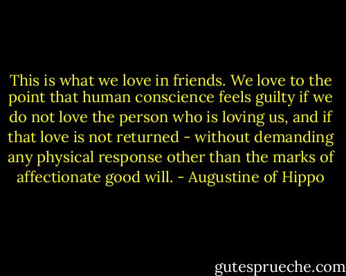 This is what we love in friends. We love to the point that human conscience feels guilty if we do not love the person who is loving us, and if that love is not returned - without demanding any physical response other than the marks of affectionate good will. - Augustine of Hippo