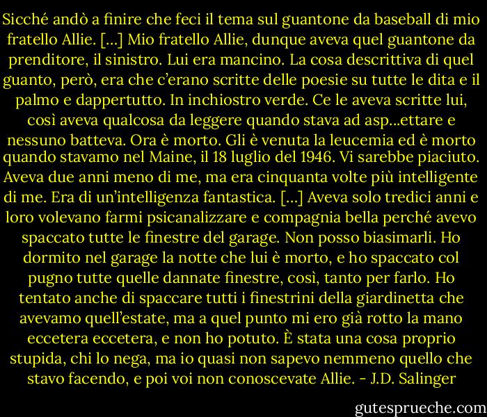 Sicché andò a finire che feci il tema sul guantone da baseball di mio fratello Allie. […] Mio fratello Allie, dunque aveva quel guantone da prenditore, il sinistro. Lui era mancino. La cosa descrittiva di quel guanto, però, era che c’erano scritte delle poesie su tutte le dita e il palmo e dappertutto. In inchiostro verde. Ce le aveva scritte lui, così aveva qualcosa da leggere quando stava ad asp...ettare e nessuno batteva. Ora è morto. Gli è venuta la leucemia ed è morto quando stavamo nel Maine, il 18 luglio del 1946. Vi sarebbe piaciuto. Aveva due anni meno di me, ma era cinquanta volte più intelligente di me. Era di un’intelligenza fantastica. […] Aveva solo tredici anni e loro volevano farmi psicanalizzare e compagnia bella perché avevo spaccato tutte le finestre del garage. Non posso biasimarli. Ho dormito nel garage la notte che lui è morto, e ho spaccato col pugno tutte quelle dannate finestre, così, tanto per farlo. Ho tentato anche di spaccare tutti i finestrini della giardinetta che avevamo quell’estate, ma a quel punto mi ero già rotto la mano eccetera eccetera, e non ho potuto. È stata una cosa proprio stupida, chi lo nega, ma io quasi non sapevo nemmeno quello che stavo facendo, e poi voi non conoscevate Allie. - J.D. Salinger