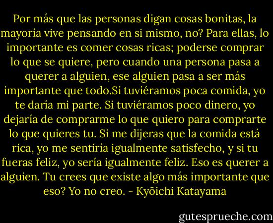 Por más que las personas digan cosas bonitas, la mayoría vive pensando en si mismo, no? Para ellas, lo importante es comer cosas ricas; poderse comprar lo que se quiere, pero cuando una persona pasa a querer a alguien, ese alguien pasa a ser más importante que todo.Si tuviéramos poca comida, yo te daría mi parte. Si tuviéramos poco dinero, yo dejaría de comprarme lo que quiero para comprarte lo que quieres tu. Si me dijeras que la comida está rica, yo me sentiría igualmente satisfecho, y si tu fueras feliz, yo sería igualmente feliz. Eso es querer a alguien. Tu crees que existe algo más importante que eso? Yo no creo. - Kyōichi Katayama