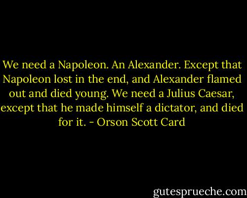 We need a Napoleon. An Alexander. Except that Napoleon lost in the end, and Alexander flamed out and died young. We need a Julius Caesar, except that he made himself a dictator, and died for it. - Orson Scott Card
