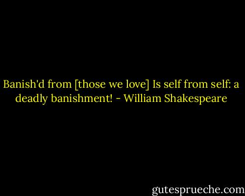 Banish'd from [those we love] Is self from self: a deadly banishment! - William Shakespeare